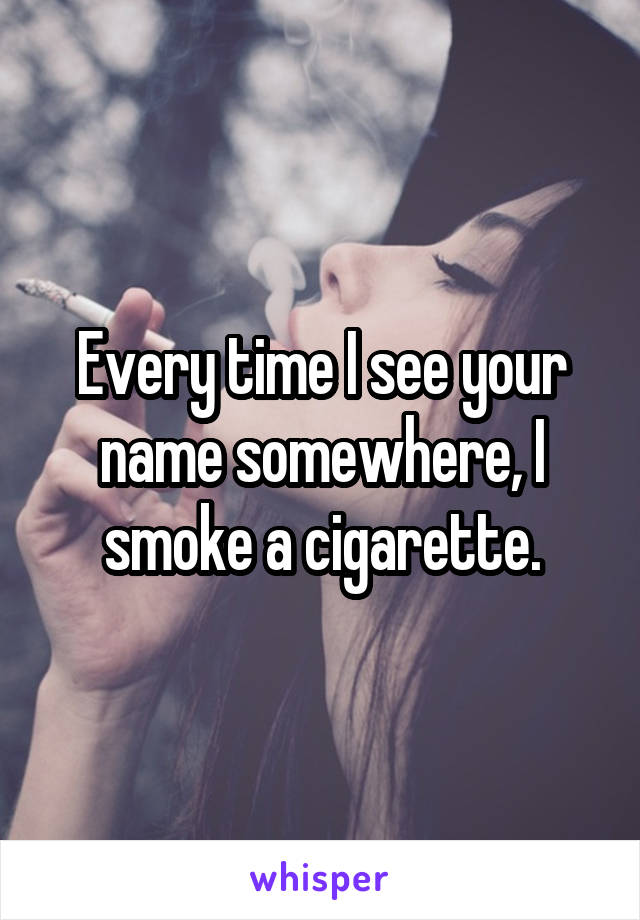 Every time I see your name somewhere, I smoke a cigarette.