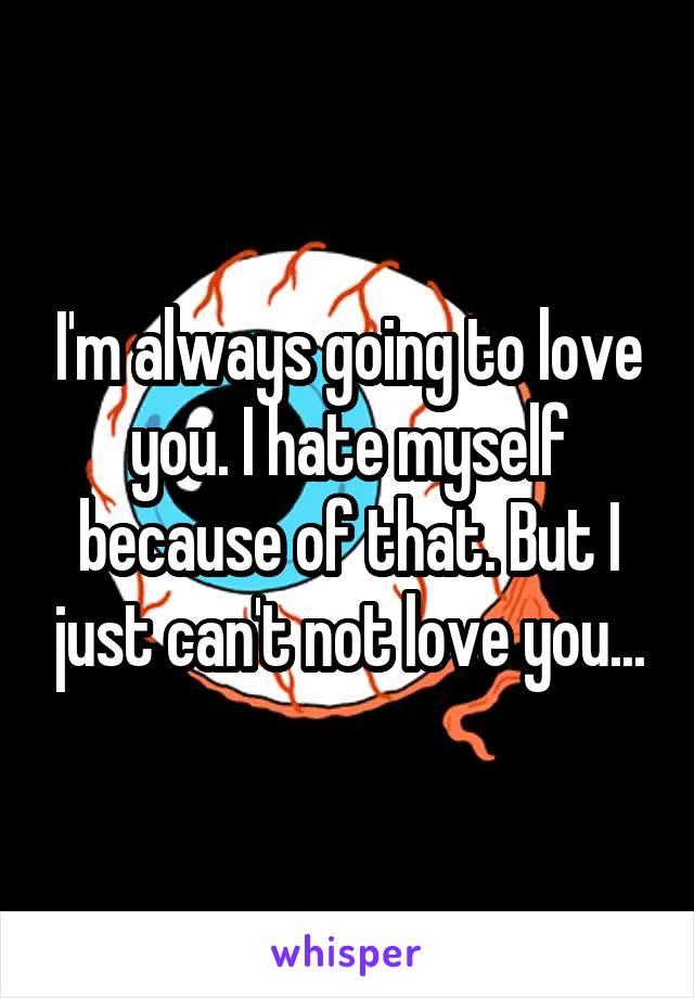 I'm always going to love you. I hate myself because of that. But I just can't not love you...