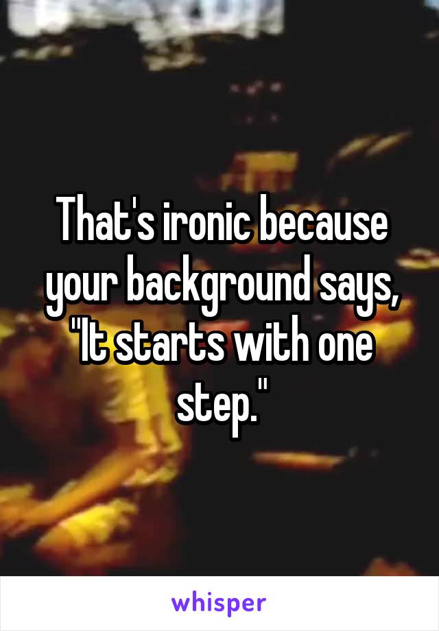 That's ironic because your background says, "It starts with one step."