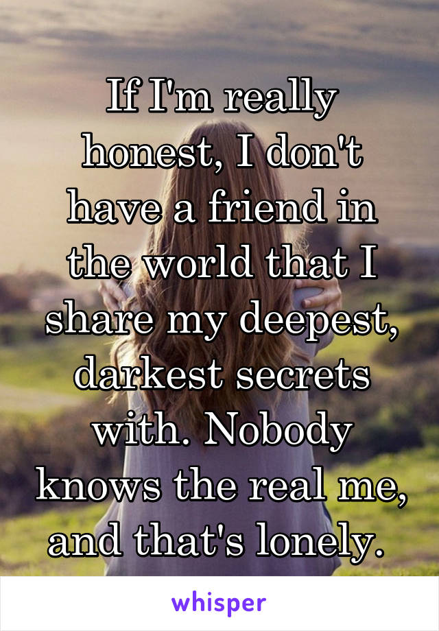 If I'm really honest, I don't have a friend in the world that I share my deepest, darkest secrets with. Nobody knows the real me, and that's lonely. 