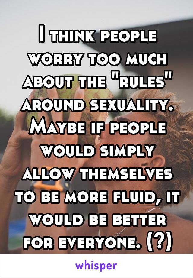 I think people worry too much about the "rules" around sexuality. Maybe if people would simply allow themselves to be more fluid, it would be better for everyone. (?)