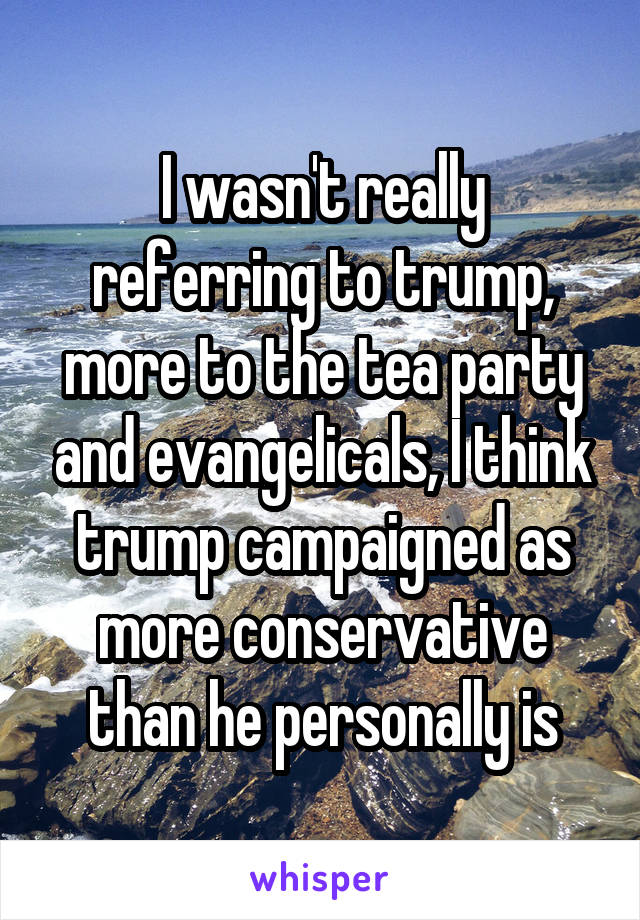 I wasn't really referring to trump, more to the tea party and evangelicals, I think trump campaigned as more conservative than he personally is