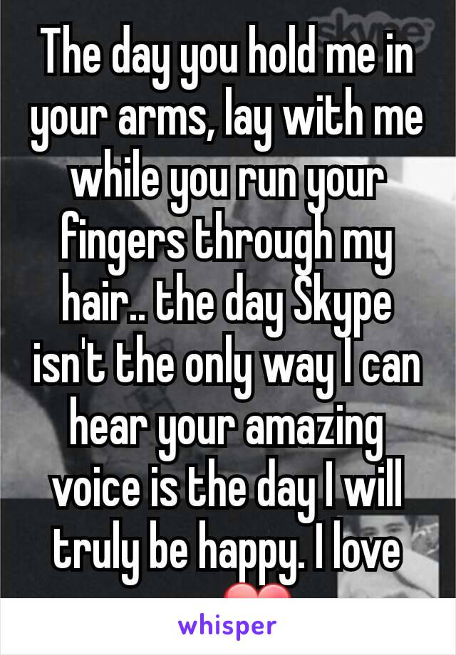 The day you hold me in your arms, lay with me while you run your fingers through my hair.. the day Skype isn't the only way I can hear your amazing voice is the day I will truly be happy. I love you❤