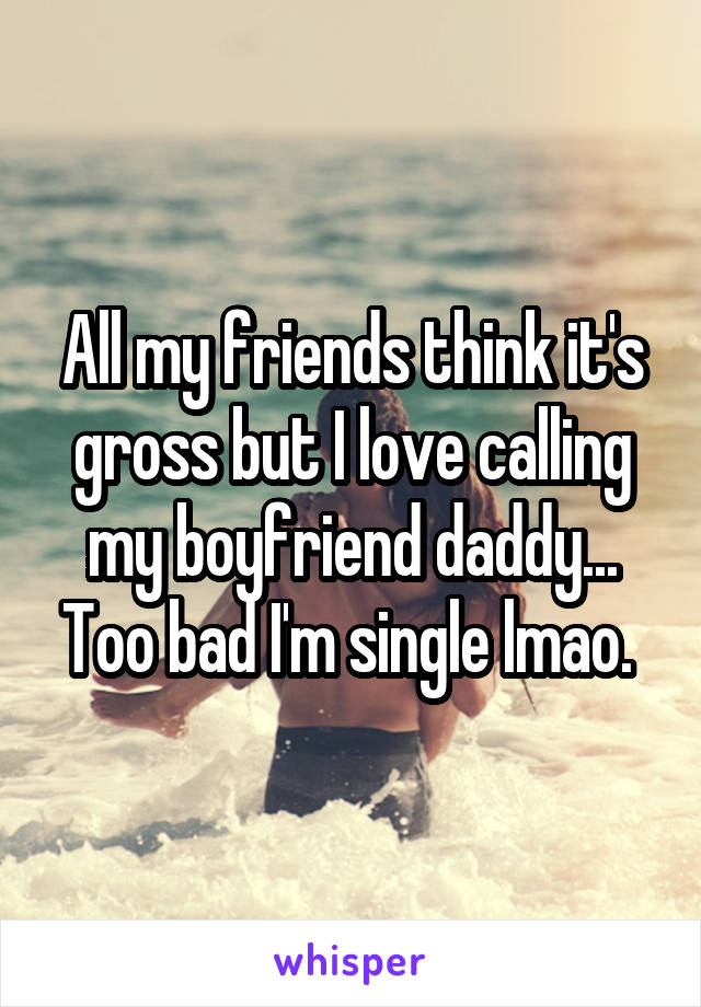 All my friends think it's gross but I love calling my boyfriend daddy... Too bad I'm single lmao. 