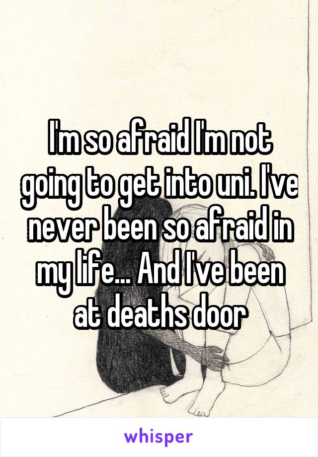 I'm so afraid I'm not going to get into uni. I've never been so afraid in my life... And I've been at deaths door