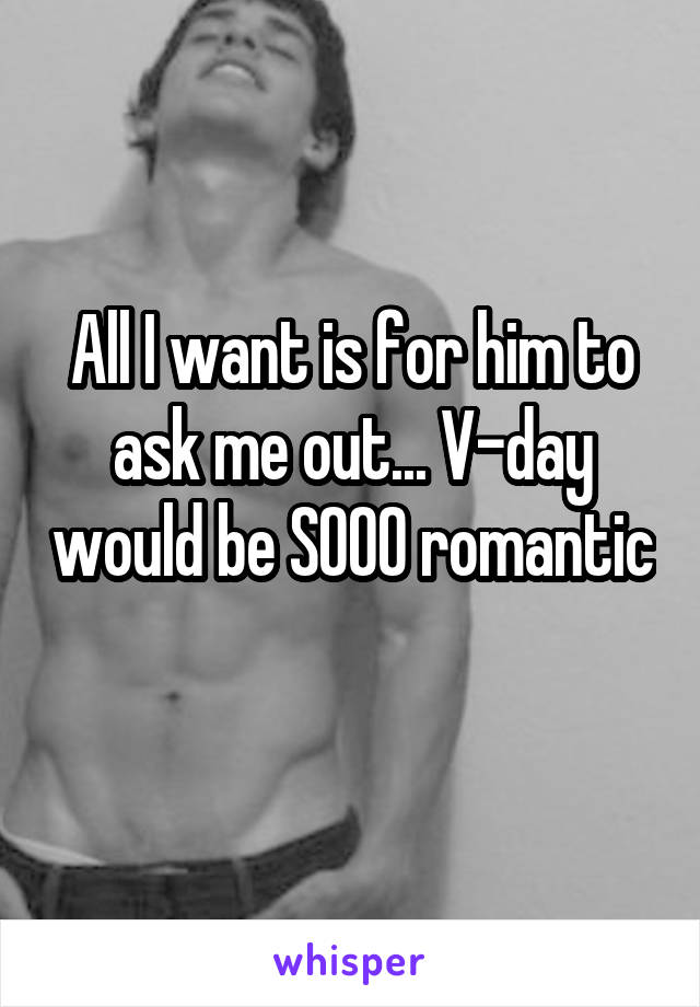 All I want is for him to ask me out... V-day would be SOOO romantic 