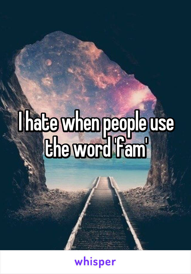 I hate when people use the word 'fam'