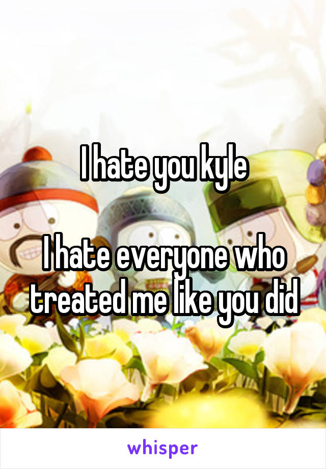 I hate you kyle

I hate everyone who treated me like you did