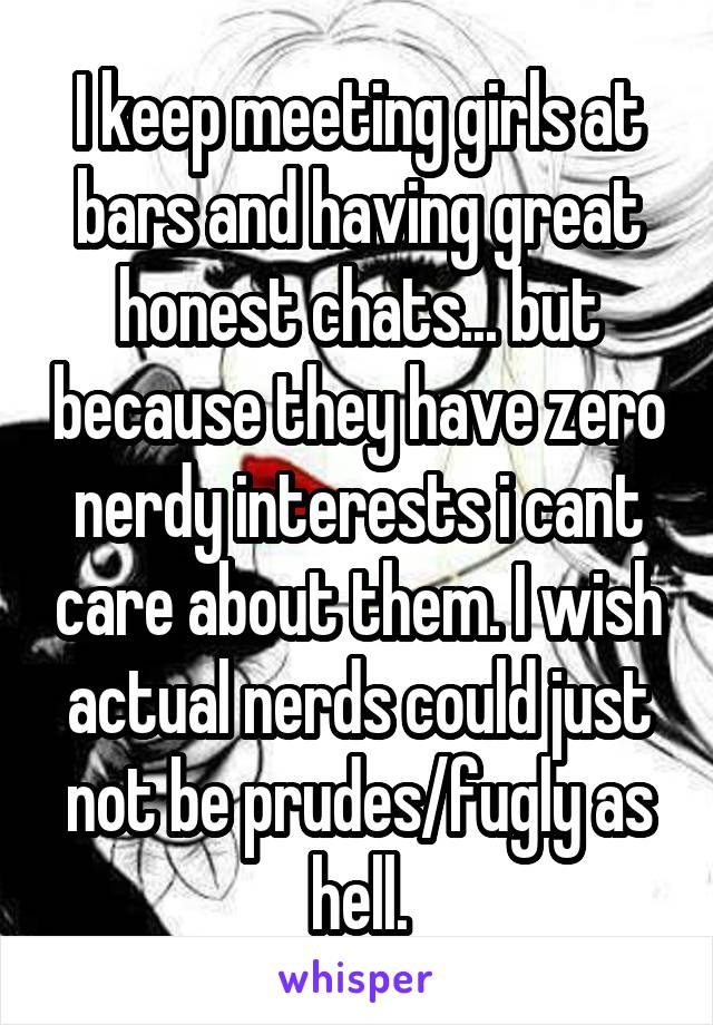 I keep meeting girls at bars and having great honest chats... but because they have zero nerdy interests i cant care about them. I wish actual nerds could just not be prudes/fugly as hell.
