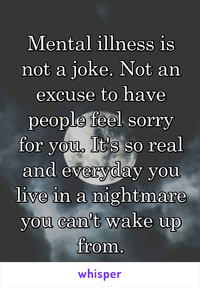 Mental illness is not a joke. Not an excuse to have people feel sorry for you. It's so real and everyday you live in a nightmare you can't wake up from.