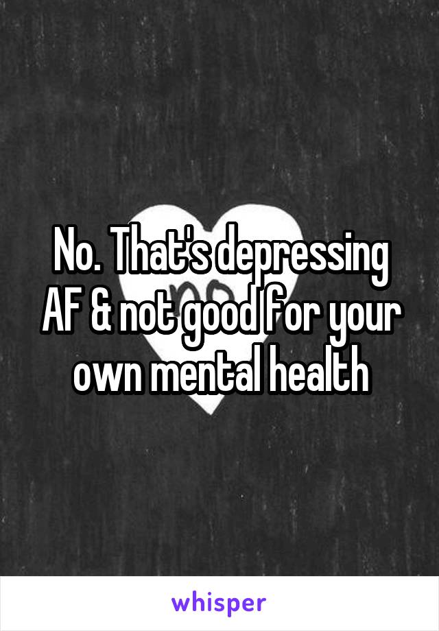 No. That's depressing AF & not good for your own mental health