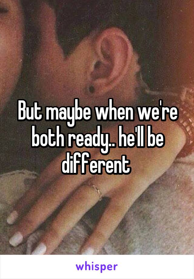 But maybe when we're both ready.. he'll be different 
