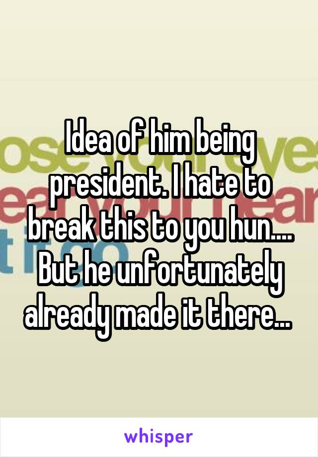 Idea of him being president. I hate to break this to you hun.... But he unfortunately already made it there... 