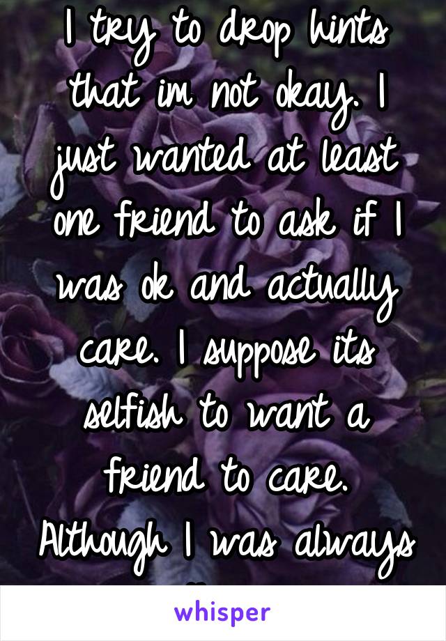 I try to drop hints that im not okay. I just wanted at least one friend to ask if I was ok and actually care. I suppose its selfish to want a friend to care. Although I was always there.