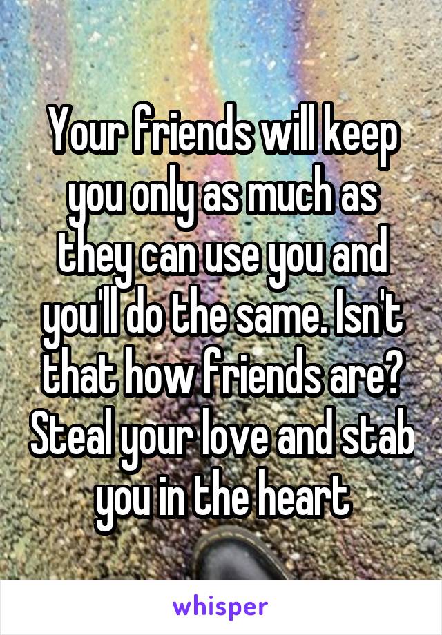 Your friends will keep you only as much as they can use you and you'll do the same. Isn't that how friends are? Steal your love and stab you in the heart