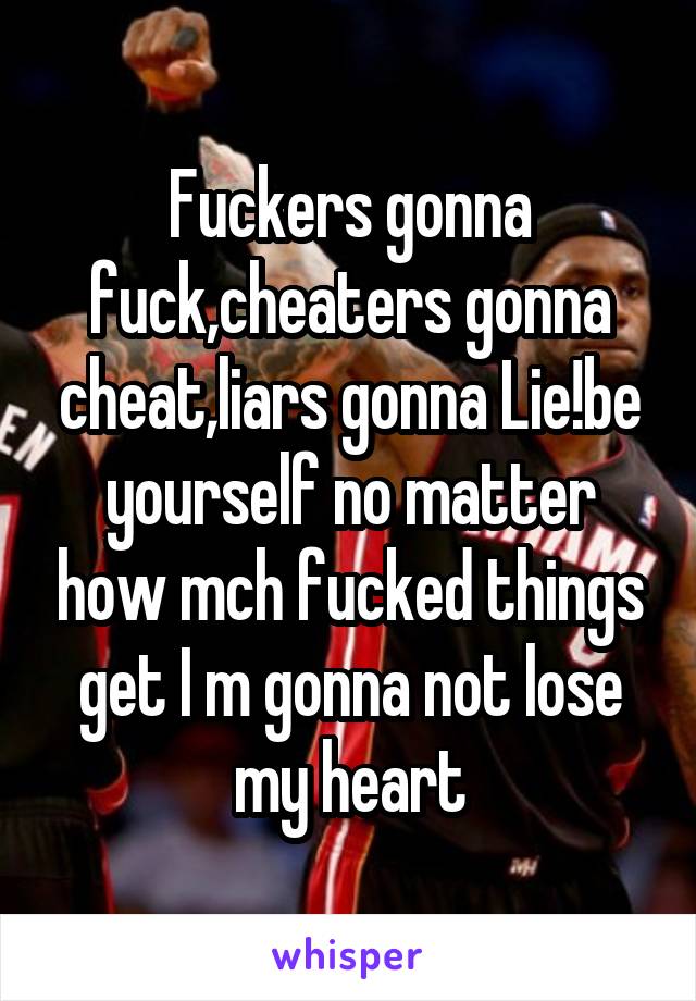 Fuckers gonna fuck,cheaters gonna cheat,liars gonna Lie!be yourself no matter how mch fucked things get I m gonna not lose my heart