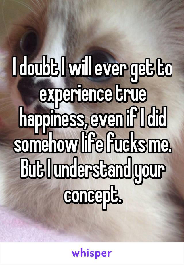 I doubt I will ever get to experience true happiness, even if I did somehow life fucks me. But I understand your concept.