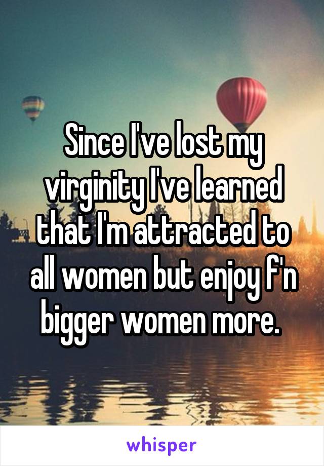 Since I've lost my virginity I've learned that I'm attracted to all women but enjoy f'n bigger women more. 