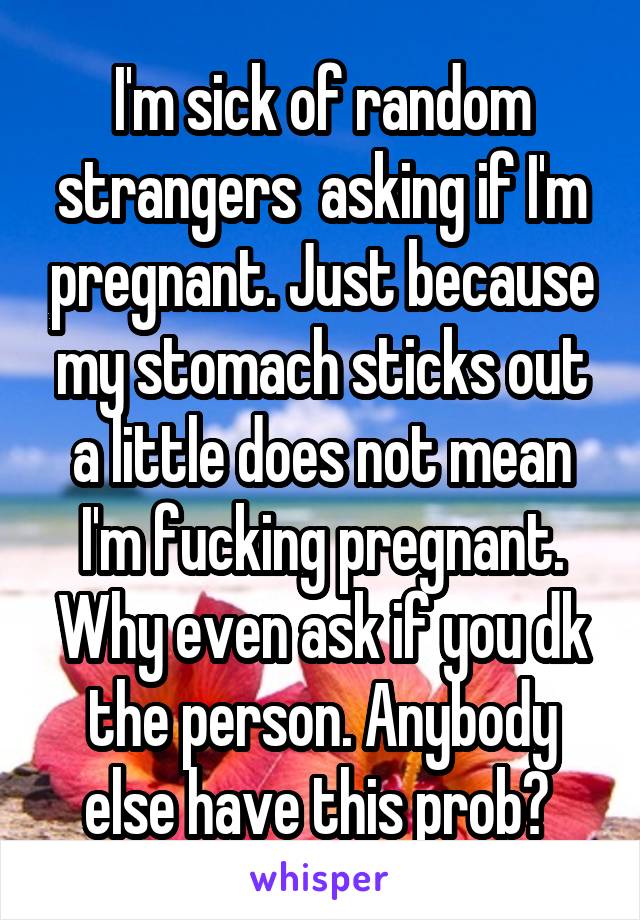 I'm sick of random strangers  asking if I'm pregnant. Just because my stomach sticks out a little does not mean I'm fucking pregnant. Why even ask if you dk the person. Anybody else have this prob? 