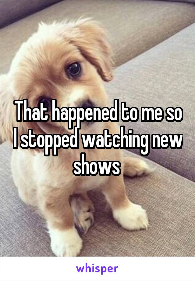 That happened to me so I stopped watching new shows 