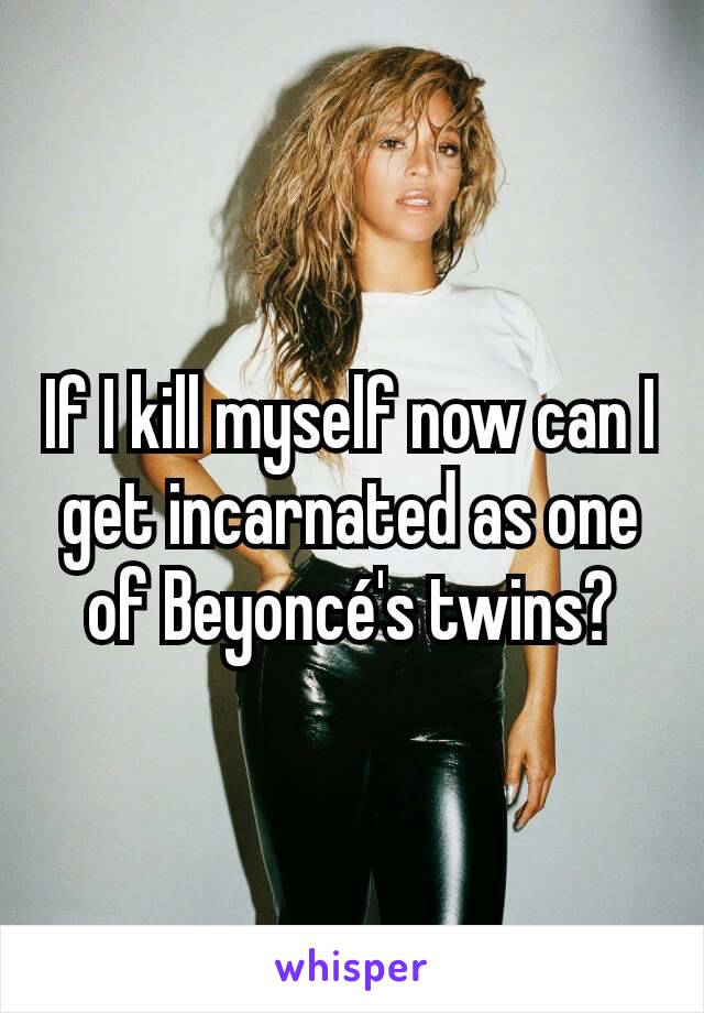 If I kill myself now can I get incarnated as one of Beyoncé's twins?
