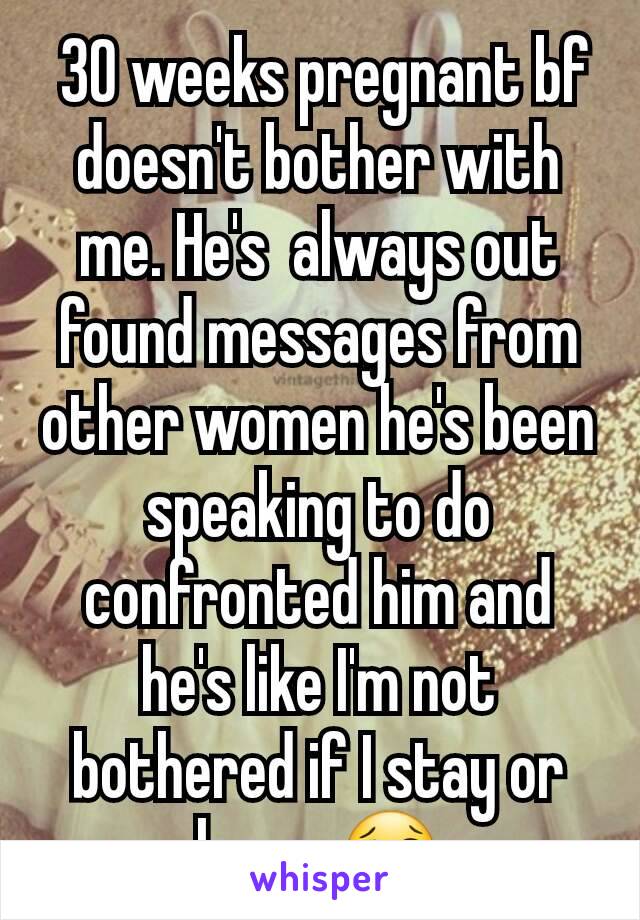 30 weeks pregnant bf doesn't bother with me. He's  always out found messages from other women he's been speaking to do confronted him and he's like I'm not bothered if I stay or leave 😢