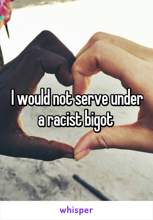 I would not serve under a racist bigot 