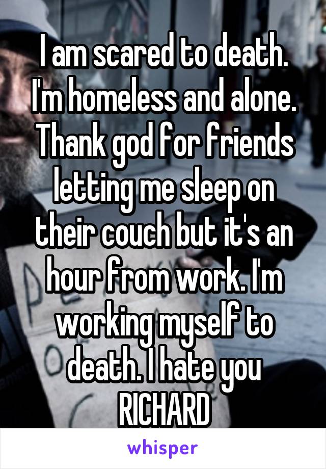I am scared to death. I'm homeless and alone. Thank god for friends letting me sleep on their couch but it's an hour from work. I'm working myself to death. I hate you RICHARD