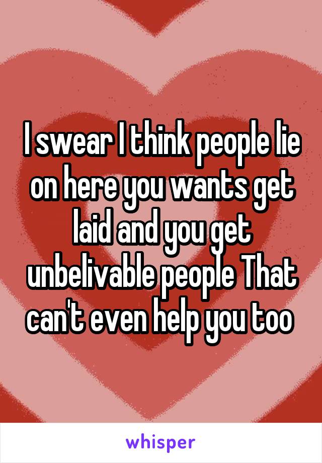 I swear I think people lie on here you wants get laid and you get unbelivable people That can't even help you too 