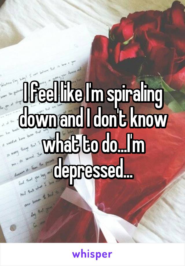 I feel like I'm spiraling down and I don't know what to do...I'm depressed...