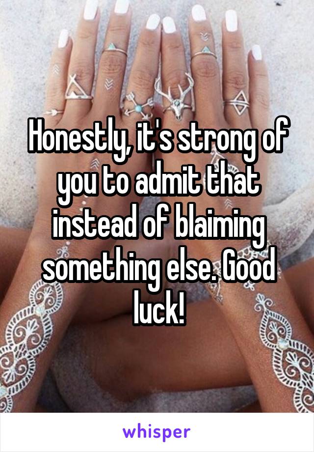 Honestly, it's strong of you to admit that instead of blaiming something else. Good luck!