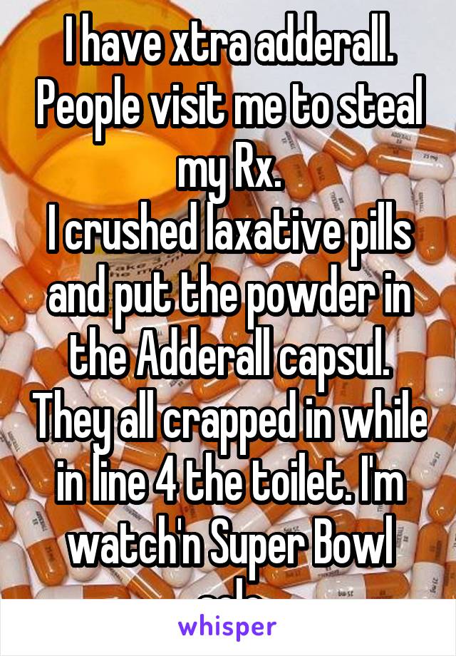 I have xtra adderall. People visit me to steal my Rx.
I crushed laxative pills and put the powder in the Adderall capsul. They all crapped in while in line 4 the toilet. I'm watch'n Super Bowl solo