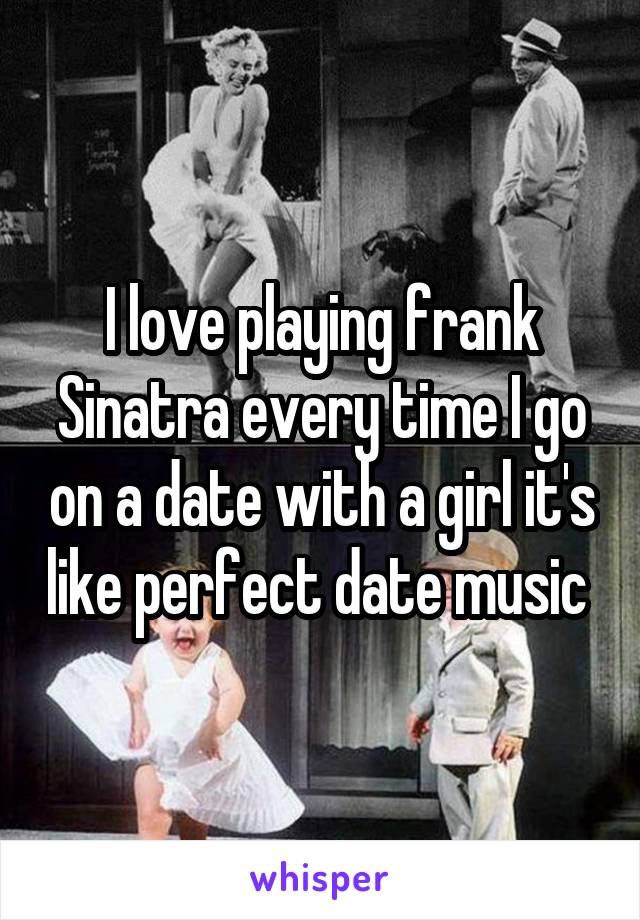 I love playing frank Sinatra every time I go on a date with a girl it's like perfect date music 