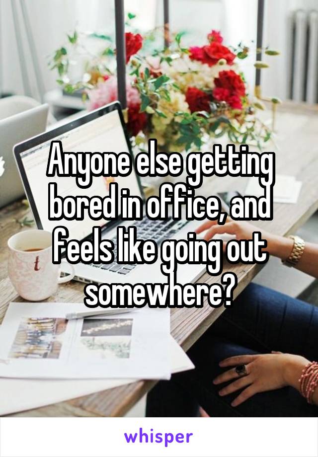Anyone else getting bored in office, and feels like going out somewhere?