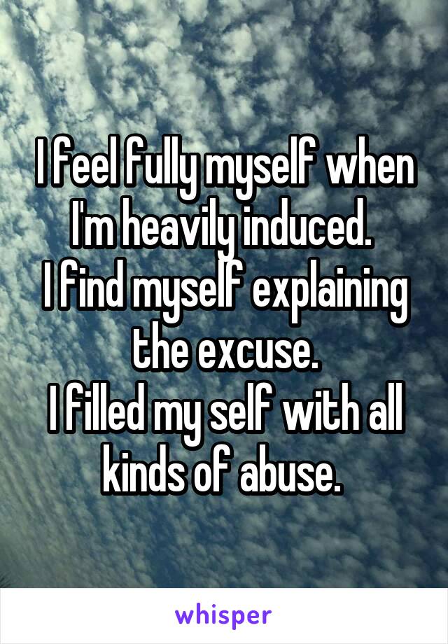 I feel fully myself when I'm heavily induced. 
I find myself explaining the excuse.
I filled my self with all kinds of abuse. 