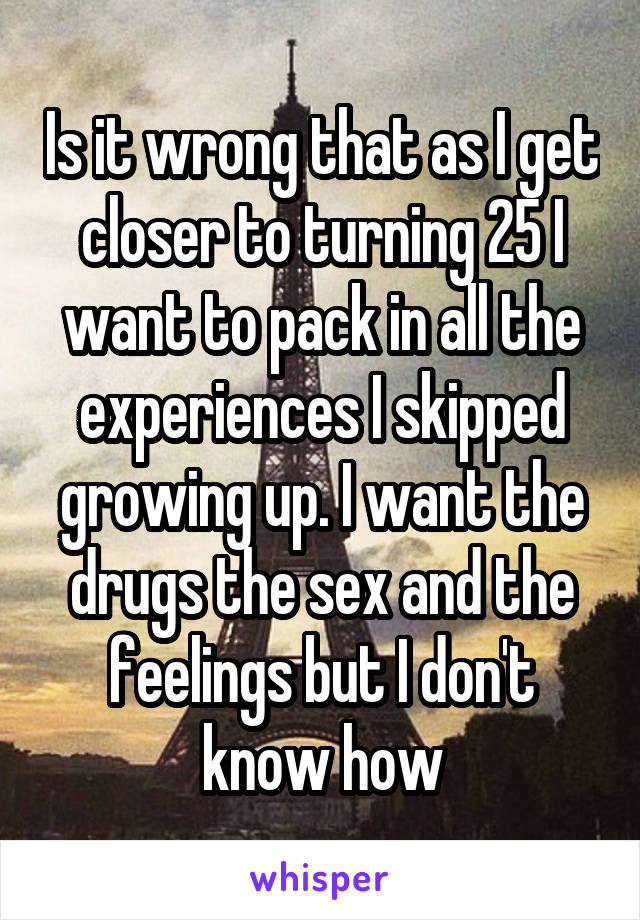 Is it wrong that as I get closer to turning 25 I want to pack in all the experiences I skipped growing up. I want the drugs the sex and the feelings but I don't know how