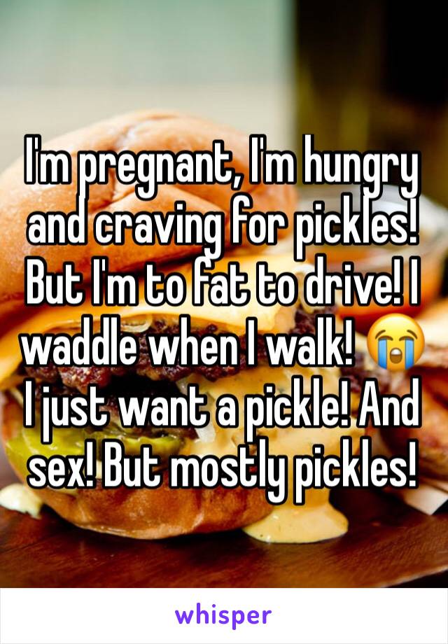 I'm pregnant, I'm hungry and craving for pickles! But I'm to fat to drive! I waddle when I walk! 😭 I just want a pickle! And sex! But mostly pickles! 
