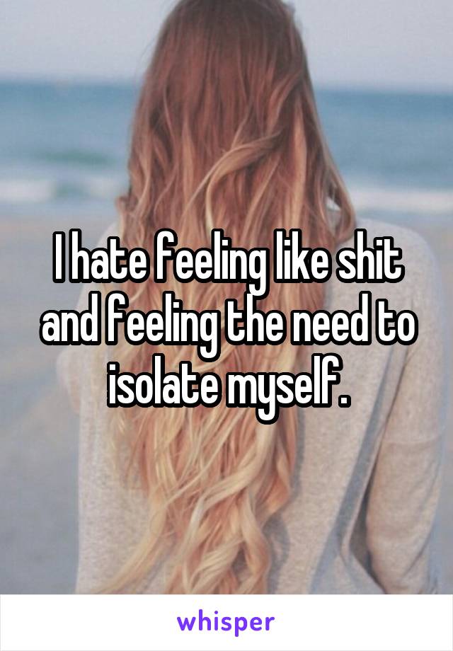 I hate feeling like shit and feeling the need to isolate myself.