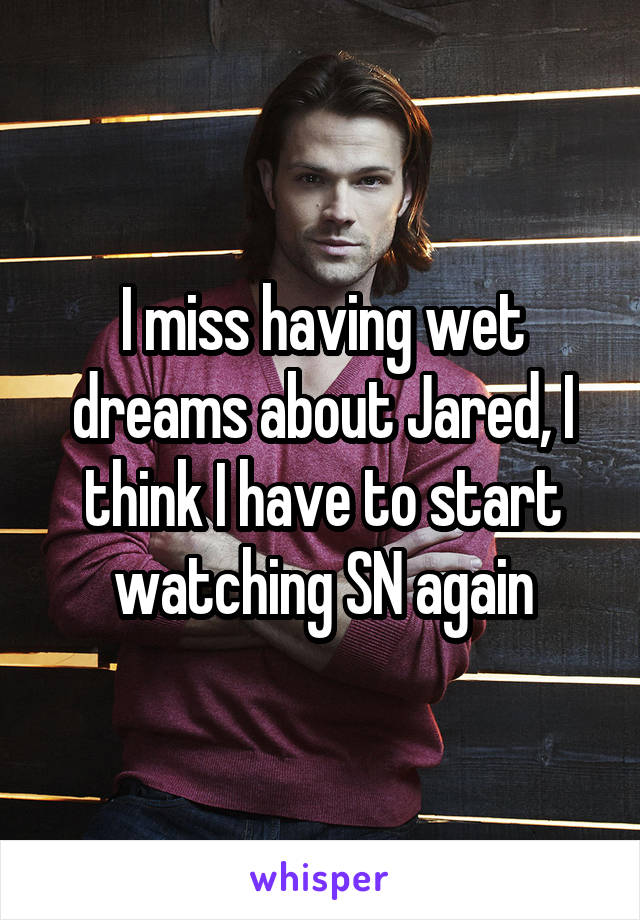 I miss having wet dreams about Jared, I think I have to start watching SN again
