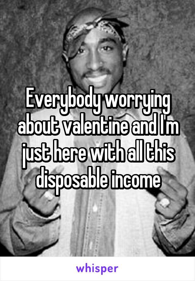 Everybody worrying about valentine and I'm just here with all this disposable income