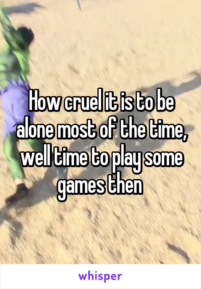 How cruel it is to be alone most of the time, well time to play some games then 
