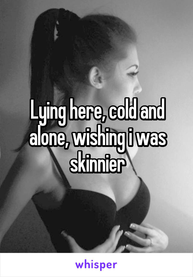 Lying here, cold and alone, wishing i was skinnier
