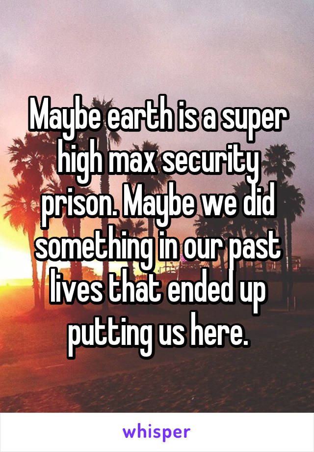 Maybe earth is a super high max security prison. Maybe we did something in our past lives that ended up putting us here.