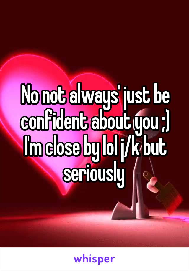 No not always' just be confident about you ;) I'm close by lol j/k but seriously 