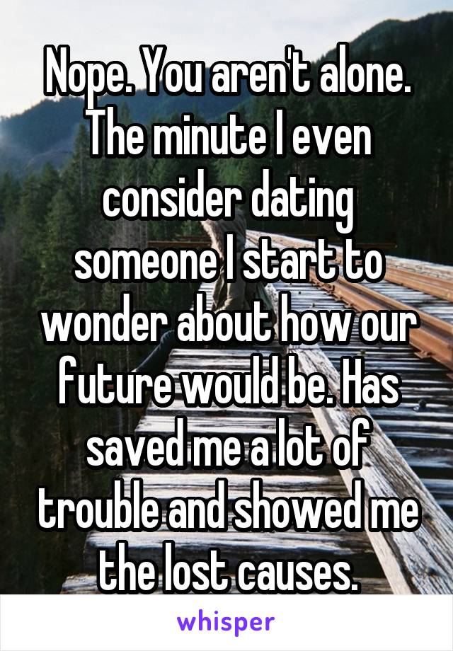 Nope. You aren't alone. The minute I even consider dating someone I start to wonder about how our future would be. Has saved me a lot of trouble and showed me the lost causes.