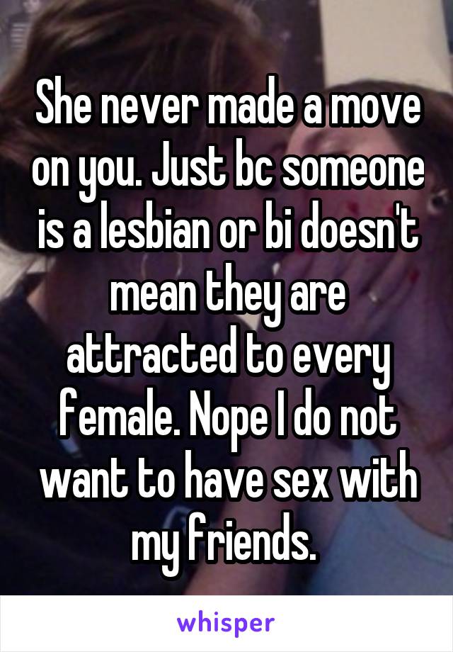 She never made a move on you. Just bc someone is a lesbian or bi doesn't mean they are attracted to every female. Nope I do not want to have sex with my friends. 