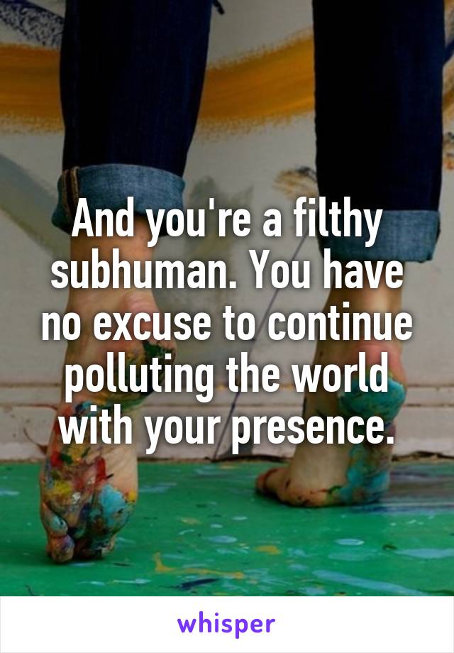 And you're a filthy subhuman. You have no excuse to continue polluting the world with your presence.