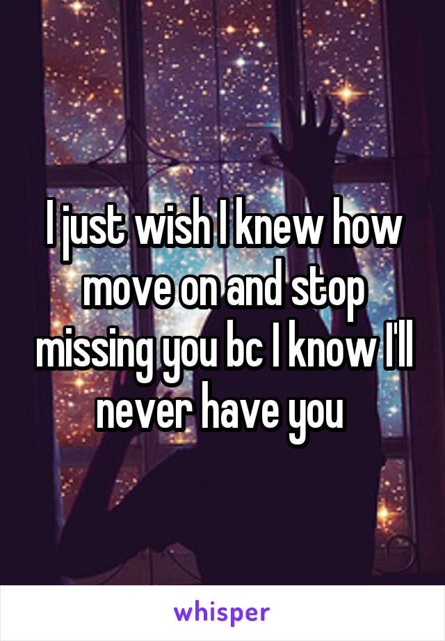 I just wish I knew how move on and stop missing you bc I know I'll never have you 