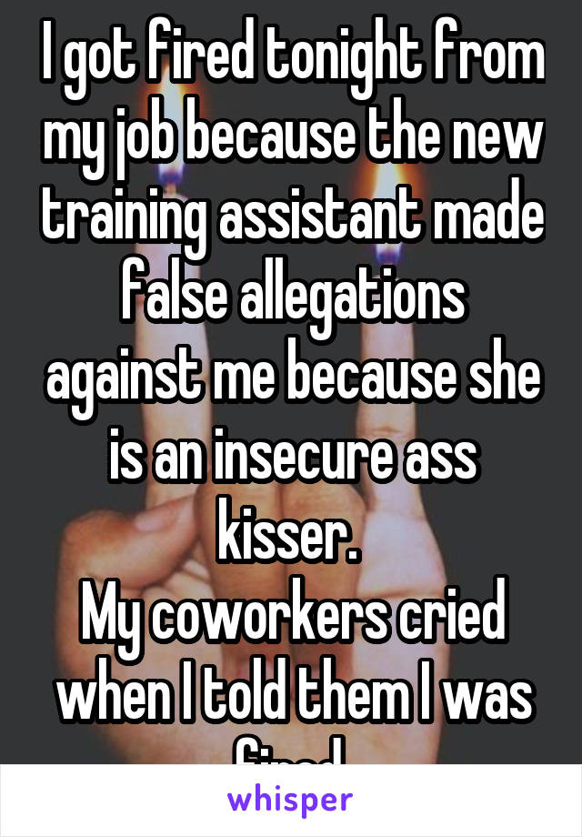 I got fired tonight from my job because the new training assistant made false allegations against me because she is an insecure ass kisser. 
My coworkers cried when I told them I was fired.