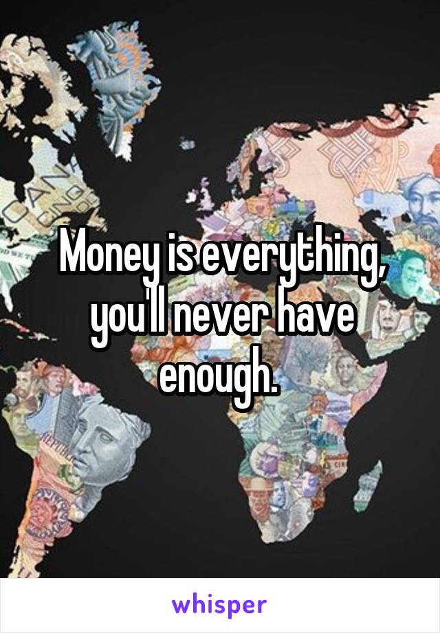 Money is everything, you'll never have enough. 